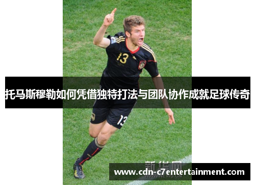 托马斯穆勒如何凭借独特打法与团队协作成就足球传奇
