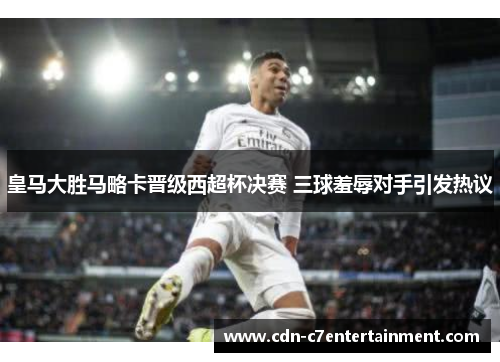 皇马大胜马略卡晋级西超杯决赛 三球羞辱对手引发热议