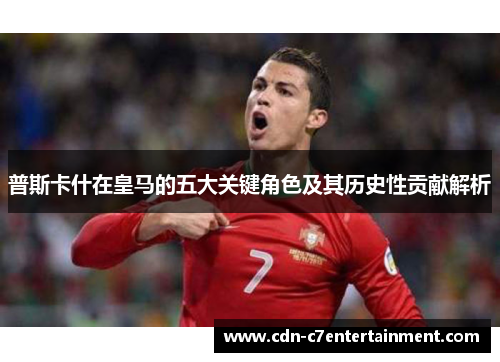 普斯卡什在皇马的五大关键角色及其历史性贡献解析 普斯卡什在皇马的五大关键角色及其历史性贡献解析