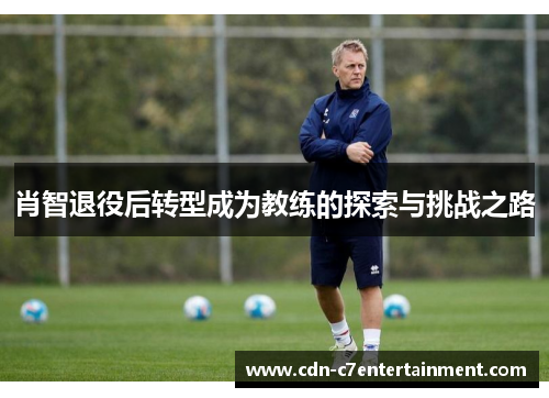 肖智退役后转型成为教练的探索与挑战之路 肖智退役后转型成为教练的探索与挑战之路