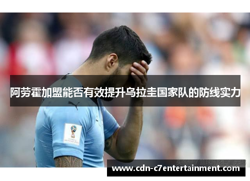 阿劳霍加盟能否有效提升乌拉圭国家队的防线实力 阿劳霍加盟能否有效提升乌拉圭国家队的防线实力