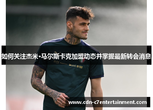 如何关注杰米·马尔斯卡克加盟动态并掌握最新转会消息 如何关注杰米·马尔斯卡克加盟动态并掌握最新转会消息