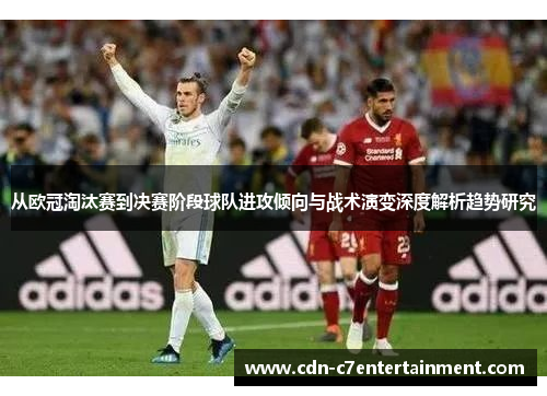 从欧冠淘汰赛到决赛阶段球队进攻倾向与战术演变深度解析趋势研究