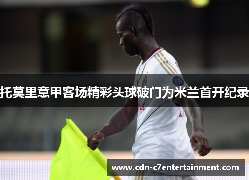 托莫里意甲客场精彩头球破门为米兰首开纪录