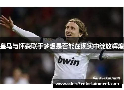 皇马与怀森联手梦想是否能在现实中绽放辉煌