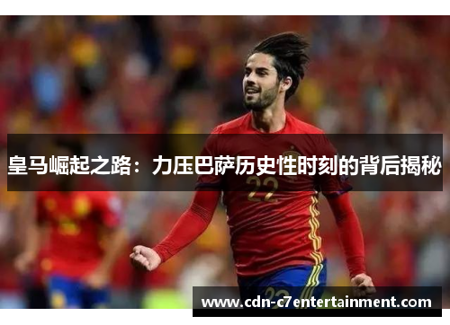皇马崛起之路:力压巴萨历史性时刻的背后揭秘 皇马崛起之路:力压巴萨历史性时刻的背后揭秘