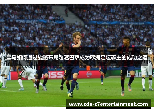 皇马如何通过战略布局超越巴萨成为欧洲足坛霸主的成功之道 皇马如何通过战略布局超越巴萨成为欧洲足坛霸主的成功之道