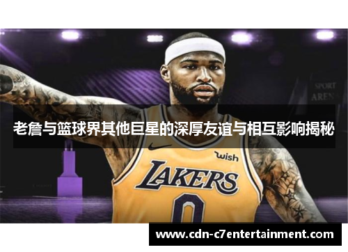 老詹与篮球界其他巨星的深厚友谊与相互影响揭秘