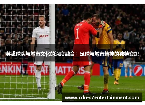 英超球队与城市文化的深度融合:足球与城市精神的独特交织 英超球队与城市文化的深度融合:足球与城市精神的独特交织